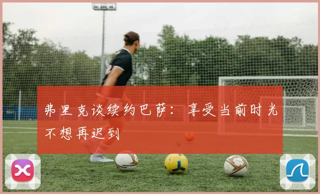 弗里克谈续约巴萨：享受当前时光不想再迟到