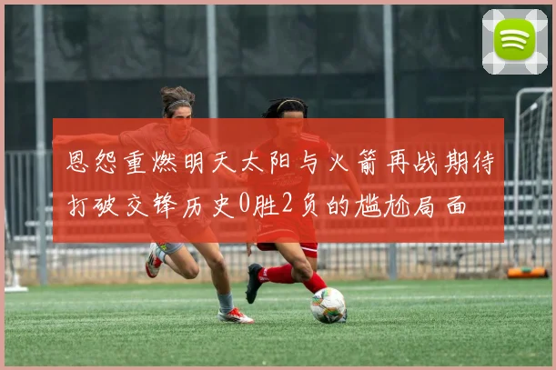 恩怨重燃明天太阳与火箭再战期待打破交锋历史0胜2负的尴尬局面