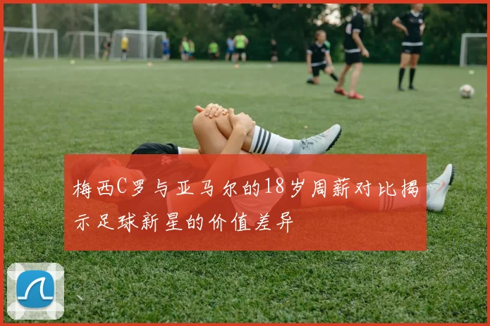 梅西C罗与亚马尔的18岁周薪对比揭示足球新星的价值差异