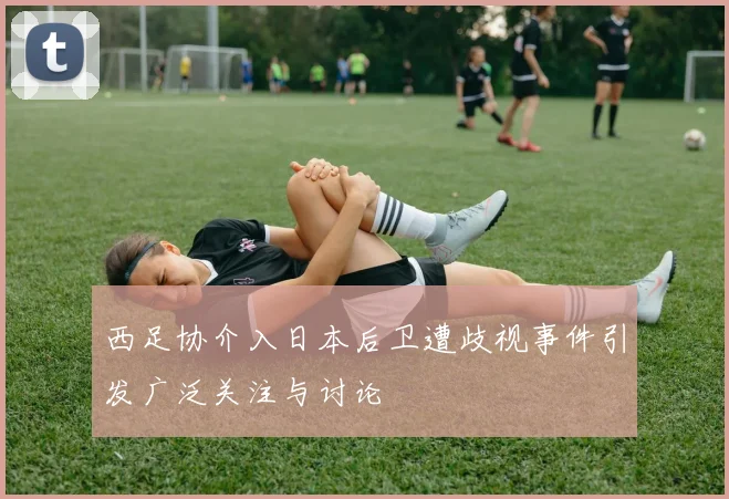 西足协介入日本后卫遭歧视事件引发广泛关注与讨论