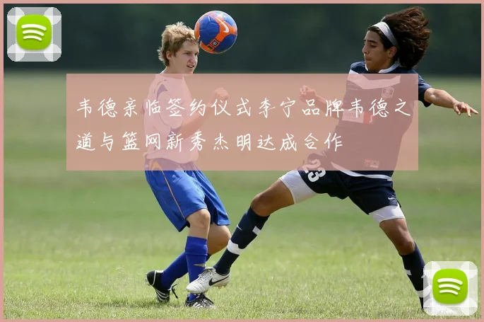 韦德亲临签约仪式李宁品牌韦德之道与篮网新秀杰明达成合作
