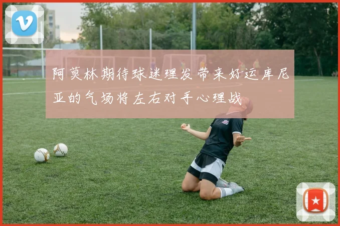 阿莫林期待球迷理发带来好运库尼亚的气场将左右对手心理战