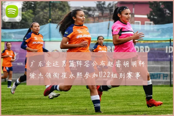 广东全运男篮阵容公布赵睿胡明轩徐杰领衔崔永熙参加U22组别赛事