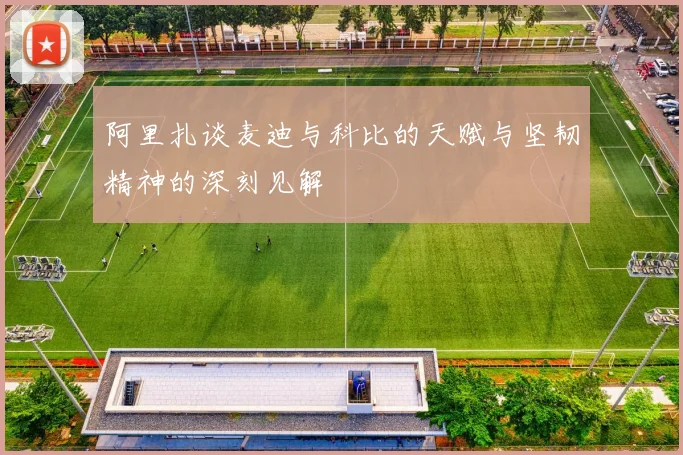 阿里扎谈麦迪与科比的天赋与坚韧精神的深刻见解