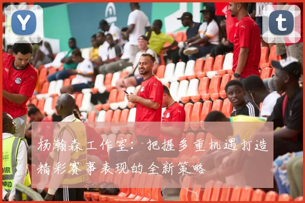 杨瀚森工作室：把握多重机遇打造精彩赛事表现的全新策略