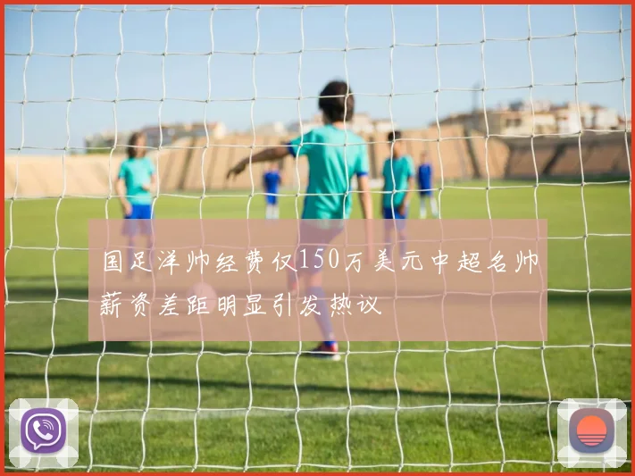 国足洋帅经费仅150万美元中超名帅薪资差距明显引发热议