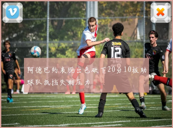 阿德巴约表现出色砍下20分10板助球队抵挡失利压力