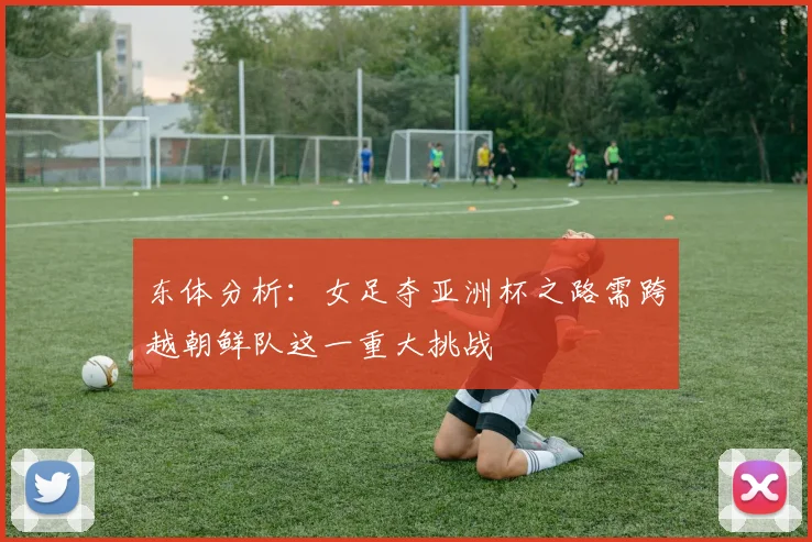 东体分析：女足夺亚洲杯之路需跨越朝鲜队这一重大挑战