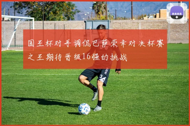 国王杯对手调侃巴萨荣幸对决杯赛之王期待晋级16强的挑战