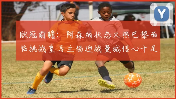 欧冠前瞻：阿森纳状态火热巴黎面临挑战皇马主场迎战曼城信心十足