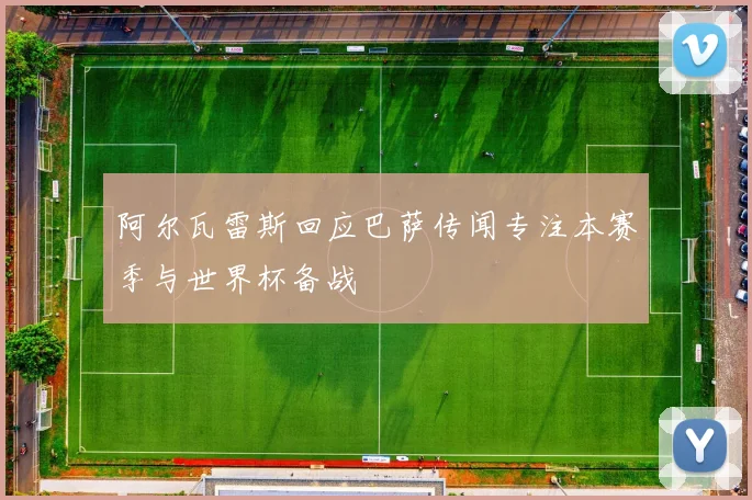 阿尔瓦雷斯回应巴萨传闻专注本赛季与世界杯备战