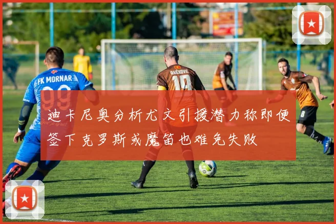 迪卡尼奥分析尤文引援潜力称即便签下克罗斯或魔笛也难免失败