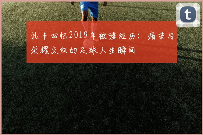 扎卡回忆2019年被嘘经历：痛苦与荣耀交织的足球人生瞬间