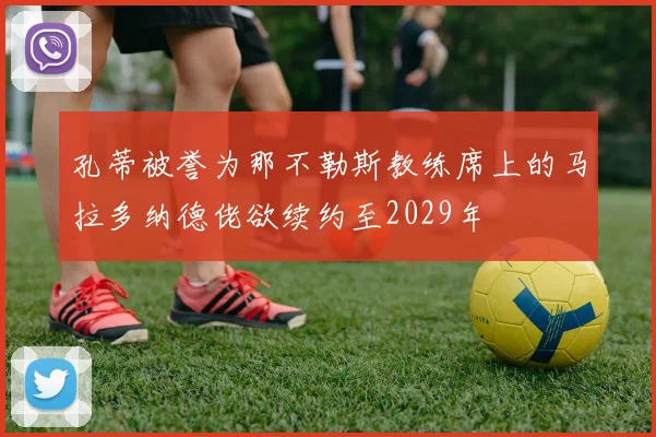 孔蒂被誉为那不勒斯教练席上的马拉多纳德佬欲续约至2029年