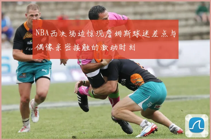 NBA西决场边惊现詹姆斯球迷差点与偶像亲密接触的激动时刻