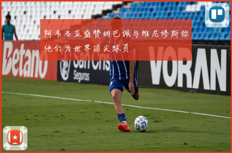 阿韦洛亚盛赞姆巴佩与维尼修斯称他们为世界顶尖球员