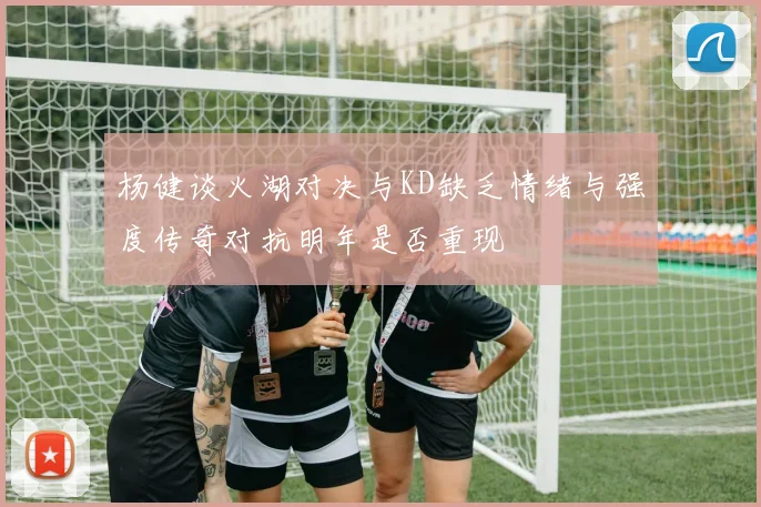 杨健谈火湖对决与KD缺乏情绪与强度传奇对抗明年是否重现