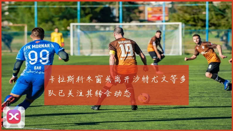 卡拉斯科冬窗或离开沙特尤文等多队已关注其转会动态