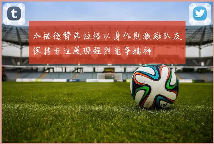加福德赞弗拉格以身作则激励队友保持专注展现强烈竞争精神