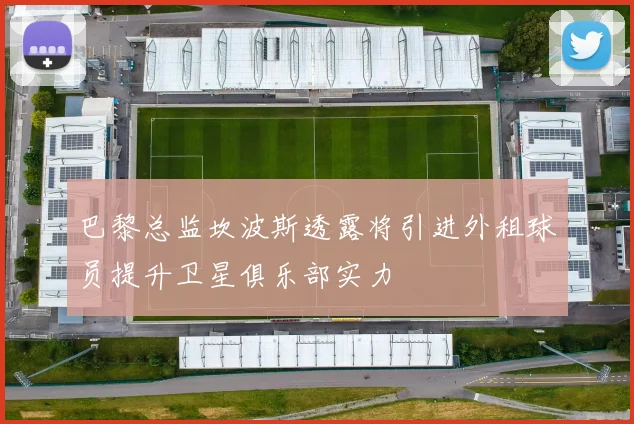 巴黎总监坎波斯透露将引进外租球员提升卫星俱乐部实力