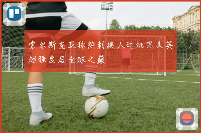 索尔斯克亚称热刺换人时机完美英超强度居全球之巅